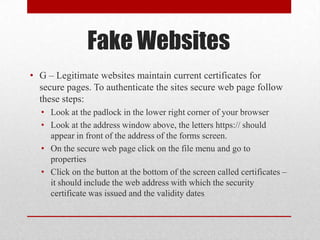 Fake Websites
• G – Legitimate websites maintain current certificates for
  secure pages. To authenticate the sites secure web page follow
  these steps:
  • Look at the padlock in the lower right corner of your browser
  • Look at the address window above, the letters https:// should
    appear in front of the address of the forms screen.
  • On the secure web page click on the file menu and go to
    properties
  • Click on the button at the bottom of the screen called certificates –
    it should include the web address with which the security
    certificate was issued and the validity dates
 
