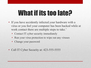 What if its too late?
• If you have accidently infected your hardware with a
  virus or you feel your computer has been hacked while at
  work contact there are multiple steps to take.’
  • Contact IT cyber security immediately
  • Run your virus protection to wipe out any viruses
  • Change your password

• Call IT Cyber Security at: 423-555-5555
 