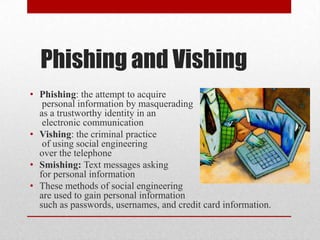 Phishing and Vishing
• Phishing: the attempt to acquire
   personal information by masquerading
  as a trustworthy identity in an
   electronic communication
• Vishing: the criminal practice
   of using social engineering
  over the telephone
• Smishing: Text messages asking
  for personal information
• These methods of social engineering
  are used to gain personal information
  such as passwords, usernames, and credit card information.
 