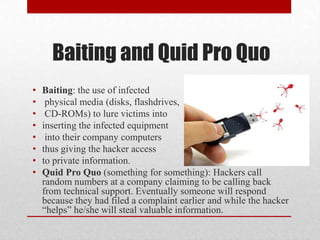 Baiting and Quid Pro Quo
•   Baiting: the use of infected
•    physical media (disks, flashdrives,
•    CD-ROMs) to lure victims into
•   inserting the infected equipment
•    into their company computers
•   thus giving the hacker access
•   to private information.
•   Quid Pro Quo (something for something): Hackers call
    random numbers at a company claiming to be calling back
    from technical support. Eventually someone will respond
    because they had filed a complaint earlier and while the hacker
    “helps” he/she will steal valuable information.
 
