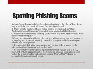 Spotting Phishing Scams
• A- Spoof e-mails may include a forged e-mail address in the “From” line. Some
  may actually be real e-mail addresses that have been forged.
• B- Many spoof e-mails will begin with a general greeting such as “Dear
  Washington Mutual Customer” instead of using your actual identification.
• C- Urgency is often implied claiming your account may have been accessed by an
  unauthorized third party
• D- Many spoof e-mails will try to deceive you with the threat that you account is
  in jeopardy and if you fail to verify or confirm your personal information your
  account will be suspended.
• E- Keep in mind that while many emails may contain links to use to verify
  information these links may be forged as well
• F- Requests that you enter sensitive personal information such as a user ID,
  password, or bank account number by clicking on a link or completing a form
  within the e-mail are clear indicators of a scam. TVA will NEVER ask for
  personal information through e-mail.
 