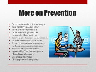 More on Prevention
•   Never trust e-mails or text messages
•   from people you do not know
•   Listen closely to phone calls.
•    Does it sound legitimate? IT
•   personnel will not need your
•   password or other personal information
•    in order to fix any of your issues.
•   Protect your computer by constantly
•    updating your antivirus protection
•   Never insert any hardware not
•    approved by TVA into the systems
•   (flash drives, chargers, ect)
•   Use unique passwords
•   Change passwords frequently
 