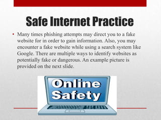 Safe Internet Practice
• Many times phishing attempts may direct you to a fake
  website for in order to gain information. Also, you may
  encounter a fake website while using a search system like
  Google. There are multiple ways to identify websites as
  potentially fake or dangerous. An example picture is
  provided on the next slide.
 