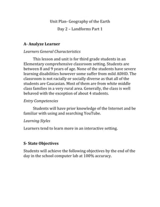 Unit Plan- Geography of the Earth
Day 2 – Landforms Part 1
A- Analyze Learner
Learners General Characteristics
This lesson and unit is for third grade students in an
Elementary comprehensive classroom setting. Students are
between 8 and 9 years of age. None of the students have severe
learning disabilities however some suffer from mild ADHD. The
classroom is not racially or socially diverse as that all of the
students are Caucasian. Most of them are from white middle
class families in a very rural area. Generally, the class is well
behaved with the exception of about 4 students.
Entry Competencies
Students will have prior knowledge of the Internet and be
familiar with using and searching YouTube.
Learning Styles
Learners tend to learn more in an interactive setting.
S- State Objectives
Students will achieve the following objectives by the end of the
day in the school computer lab at 100% accuracy.
 