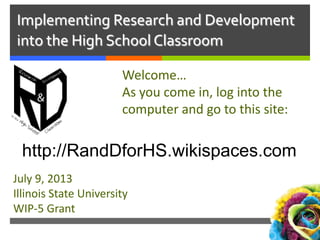 Implementing Research and Development
into the High School Classroom
Welcome…
As you come in, log into the
computer and go to this site:
July 9, 2013
Illinois State University
WIP-5 Grant
http://RandDforHS.wikispaces.com
 