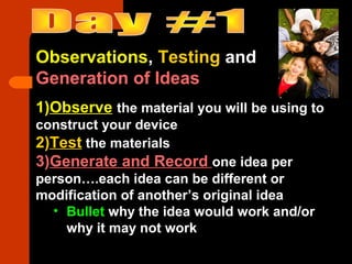 Observations, Testing and
Generation of Ideas
1)Observe the material you will be using to
construct your device
2)Test the materials
3)Generate and Record one idea per
person….each idea can be different or
modification of another’s original idea
• Bullet why the idea would work and/or
why it may not work
 
