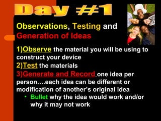 Observations, Testing and
Generation of Ideas
1)Observe the material you will be using to
construct your device
2)Test the materials
3)Generate and Record one idea per
person….each idea can be different or
modification of another’s original idea
• Bullet why the idea would work and/or
why it may not work
 