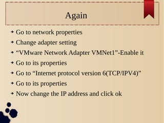Again
➔

Go to network properties

➔

Change adapter setting

➔

“VMware Network Adapter VMNet1”-Enable it

➔

Go to its properties

➔

Go to “Internet protocol version 6(TCP/IPV4)”

➔

Go to its properties

➔

Now change the IP address and click ok

 