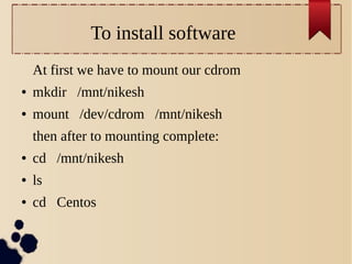 To install software
At first we have to mount our cdrom
●

mkdir /mnt/nikesh

●

mount /dev/cdrom /mnt/nikesh
then after to mounting complete:

●

cd /mnt/nikesh

●

ls

●

cd Centos

 