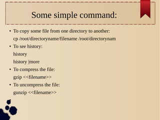 Some simple command:
●

To copy some file from one directory to another:
cp /root/directoryname/filename /root/directorynam

●

To see history:
history
history |more

●

To compress the file:
gzip <<filename>>

●

To uncompress the file:
gunzip <<filename>>

●

 