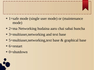 ➔

1=safe mode (single user mode) or (maintenance
mode)

➔

2=ma Networking hudaina aaru chai sabai huncha

➔

3=multiuser,networking and text base

➔

5=multiuser,networking,text base & graphical base

➔

6=restart

➔

0=shutdown

 