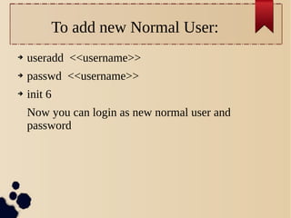 To add new Normal User:
➔

useradd <<username>>

➔

passwd <<username>>

➔

init 6
Now you can login as new normal user and
password

 