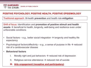 Title text
(Cover Option 4)
POSITIVE PSYCHOLOGY, POSITIVE HEALTH, POSITIVE EPIDEMIOLOGY
Traditional approach: Ill-health prevention and health risk-mitigation
Shift of focus: Identification and promotion of positive stimuli and health
assets  beneficial to health, longevity, well-being and resilience even under
unfavorable conditions
• Social factors – e.g., better social integration  longevity and healthy life
expectancy
• Psychological factors/affectivity – e.g., a sense of purpose in life  reduced
risk of a cardiovascular disease
• Behavioral factors
I. Morally right and just behaviors  reduced risk of depression
II. Religious service attendance  reduced risk of suicide
III. Arts engagement (receptive and participatory)
 