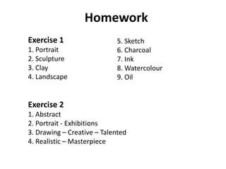 Homework
Exercise 1
1. Portrait
2. Sculpture
3. Clay
4. Landscape
Exercise 2
1. Abstract
2. Portrait - Exhibitions
3. Drawing – Creative – Talented
4. Realistic – Masterpiece
5. Sketch
6. Charcoal
7. Ink
8. Watercolour
9. Oil
 