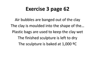 Exercise 3 page 62
Air bubbles are banged out of the clay
The clay is moulded into the shape of the…
Plastic bags are used to keep the clay wet
The finished sculpture is left to dry
The sculpture is baked at 1,000 ºC
 