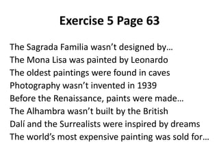 Exercise 5 Page 63
The Sagrada Familia wasn’t designed by…
The Mona Lisa was painted by Leonardo
The oldest paintings were found in caves
Photography wasn’t invented in 1939
Before the Renaissance, paints were made…
The Alhambra wasn’t built by the British
Dalí and the Surrealists were inspired by dreams
The world’s most expensive painting was sold for…
 