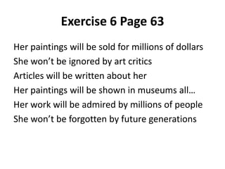 Her paintings will be sold for millions of dollars
She won’t be ignored by art critics
Articles will be written about her
Her paintings will be shown in museums all…
Her work will be admired by millions of people
She won’t be forgotten by future generations
Exercise 6 Page 63
 