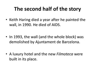 The second half of the story
• Keith Haring died a year after he painted the
wall, in 1990. He died of AIDS.
• In 1993, the wall (and the whole block) was
demolished by Ajuntament de Barcelona.
• A luxury hotel and the new Filmoteca were
built in its place.
 