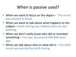 When is passive used?
• When we want to focus on the object – The mural
was painted at Raval
• When we want to talk about what happens to the
subject – Keith Haring was robbed when he was
painting.
• When we don’t really know who did or invented
something – Fire was discovered 400.000 years
ago.
• When we talk about who or what did it – The AIDS
mural was painted by Keith Haring
 