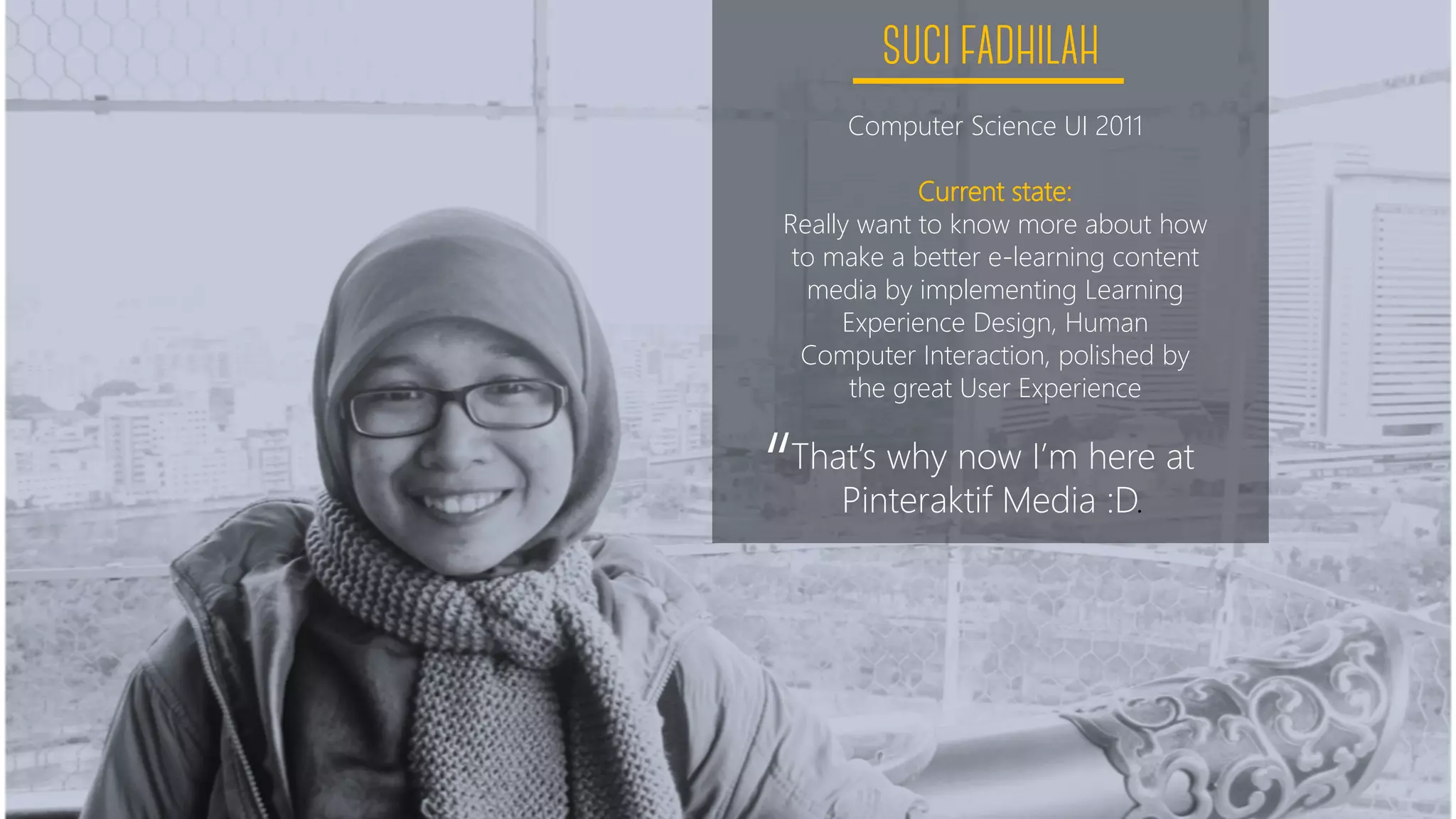 Computer Science UI 2011
Current state:
Really want to know more about how
to make a better e-learning content
media by implementing Learning
Experience Design, Human
Computer Interaction, polished by
the great User Experience
That’s why now I’m here at
Pinteraktif Media :D.“
 