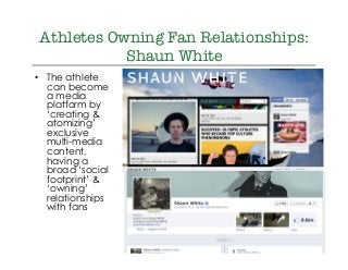 @drkellypage!/drkellypage!
Athletes Owning Fan Relationships:
Shaun White
•  The athlete
can become
a media
platform by
‘creating &
atomizing’
exclusive
multi-media
content,
having a
broad ‘social
footprint’ &
‘owning’
relationships
with fans
 
