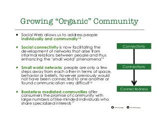 @drkellypage!/drkellypage!
Growing “Organic” Community
¡  Social Web allows us to address people
individually and communally14
¡  Social connectivity is now facilitating the
development of networks that arise from
informal relations between people and thus
enhancing the ‘small world’ phenomena15
¡  Small world networks: people are only a few
steps away from each other in terms of space,
behavior or beliefs, however previously would
not have been connected to one another or
found communication very difficult16
¡  Borderless mediated communities offer
consumers the promise of community with
large numbers of like-minded individuals who
share specialized interests17
Connectivity
Connectedness
Connections
 