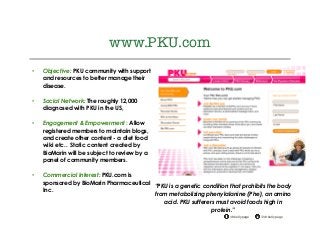 @drkellypage!/drkellypage!
www.PKU.com
•  Objective: PKU community with support
and resources to better manage their
disease.
•  Social Network: The roughly 12,000
diagnosed with PKU in the US,
•  Engagement & Empowerment : Allow
registered members to maintain blogs,
and create other content - a diet food
wiki etc.. Static content created by
BioMarin will be subject to review by a
panel of community members.
•  Commercial Interest: PKU.com is
sponsored by BioMarin Pharmaceutical
Inc.
“PKU is a genetic condition that prohibits the body
from metabolizing phenylalanine (Phe), an amino
acid. PKU sufferers must avoid foods high in
protein.”
 