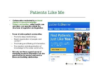 @drkellypage!/drkellypage!
"
Patients Like Me "

•  Collaboration motivated by a shared
passion to spread knowledge.
•  Patient communities, unlike health care
providers, can operate outside the
structures of regulation and legislation
•  Power of online patient communities:
–  Promote deep relationships;
–  Rapid organisation of people and
content
–  The sharing and filtering of information;
–  The creation and dissemination of
knowledge to the wider community.
•  Not only are these a good source of
marketing research information, but also
good forums for product and service
ideas and building relationships.
 