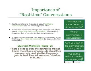 @drkellypage!/drkellypage!
Importance of "
“Real-time” Conversations
¡  Post-Internet brand strategies is about facilitating
conversations around a brand, person, idea.
¡  Consumers are wired and capitalise on social networks to
derive power from one-another (eWOM). They develop
their own view of companies, brands and people
¡  Community of consumers uses web 2.0 applications to get
the things they need from each other (as opposed to from
companies).
Clue Train Manifesto (Thesis 12):
“There are no secrets. The networked market
knows more than companies do about their
own products. And whether the news is
good or bad. They tell everyone.” (Levine
et al, 2001).
“Markets are
social networks
& communities”
“Within
communities is
conversation”
“Are you part of
the conversation
(dialogue)?
“Or on the
outside shouting
in (monologue)?
 