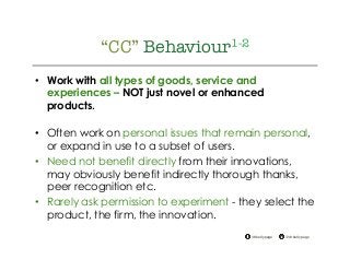 @drkellypage!/drkellypage!
“CC” Behaviour1-2
•  Work with all types of goods, service and
experiences – NOT just novel or enhanced
products.
•  Often work on personal issues that remain personal,
or expand in use to a subset of users.
•  Need not benefit directly from their innovations,
may obviously benefit indirectly thorough thanks,
peer recognition etc.
•  Rarely ask permission to experiment - they select the
product, the firm, the innovation.
 