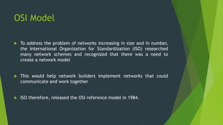OSI Model 
 To address the problem of networks increasing in size and in number, 
the International Organization for Standardization (ISO) researched 
many network schemes and recognized that there was a need to 
create a network model 
 This would help network builders implement networks that could 
communicate and work together 
 ISO therefore, released the OSI reference model in 1984. 
 