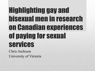 Highlighting gay and
bisexual men in research
on Canadian experiences
of paying for sexual
services
Chris Atchison
University of Victoria

 