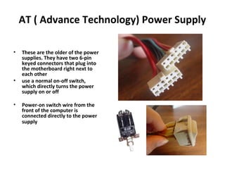 AT ( Advance Technology) Power Supply
• These are the older of the power
supplies. They have two 6-pin
keyed connectors that plug into
the motherboard right next to
each other
• use a normal on-off switch,
which directly turns the power
supply on or off
• Power-on switch wire from the
front of the computer is
connected directly to the power
supply
 