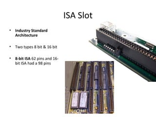 ISA Slot
• Industry Standard
Architecture
• Two types 8 bit & 16 bit
• 8-bit ISA 62 pins and 16-
bit ISA had a 98 pins
 