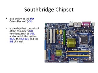 Southbridge Chipset
• also known as the I/O
Controller Hub (ICH)
• is the chip that controls all
of the computers I/O
functions, such as USB,
audio, serial, the system
BIOS, the ISA bus, and the
IDE channels.
 