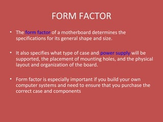 FORM FACTOR
• The form factor of a motherboard determines the
specifications for its general shape and size.
• It also specifies what type of case and power supply will be
supported, the placement of mounting holes, and the physical
layout and organization of the board.
• Form factor is especially important if you build your own
computer systems and need to ensure that you purchase the
correct case and components
 