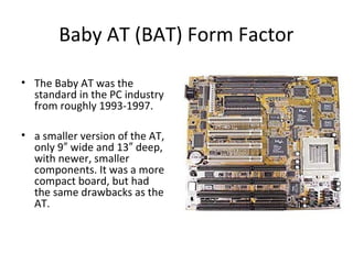 Baby AT (BAT) Form Factor
• The Baby AT was the
standard in the PC industry
from roughly 1993-1997.
• a smaller version of the AT,
only 9 wide and 13 deep,″ ″
with newer, smaller
components. It was a more
compact board, but had
the same drawbacks as the
AT.
 