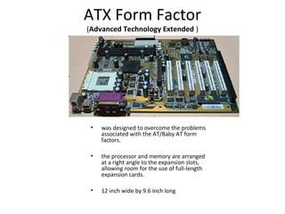 ATX Form Factor
(Advanced Technology Extended )
• was designed to overcome the problems
associated with the AT/Baby AT form
factors.
• the processor and memory are arranged
at a right angle to the expansion slots,
allowing room for the use of full-length
expansion cards.
• 12 inch wide by 9.6 inch long
 