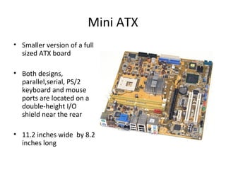Mini ATX
• Smaller version of a full
sized ATX board
• Both designs,
parallel,serial, PS/2
keyboard and mouse
ports are located on a
double-height I/O
shield near the rear
• 11.2 inches wide by 8.2
inches long
 