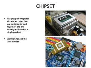 CHIPSET
• is a group of integrated
circuits, or chips, that
are designed to work
together, and are
usually marketed as a
single product.
• Northbridge and the
Southbridge
 