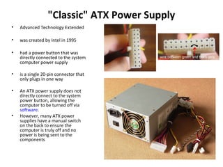 "Classic" ATX Power Supply
• Advanced Technology Extended
• was created by Intel in 1995
• had a power button that was
directly connected to the system
computer power supply
• is a single 20-pin connector that
only plugs in one way
• An ATX power supply does not
directly connect to the system
power button, allowing the
computer to be turned off via
software.
• However, many ATX power
supplies have a manual switch
on the back to ensure the
computer is truly off and no
power is being sent to the
components
 