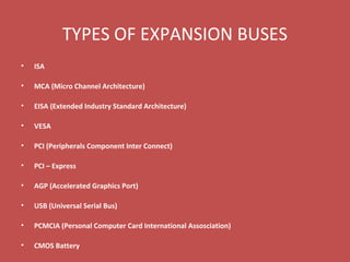 TYPES OF EXPANSION BUSES
• ISA
• MCA (Micro Channel Architecture)
• EISA (Extended Industry Standard Architecture)
• VESA
• PCI (Peripherals Component Inter Connect)
• PCI – Express
• AGP (Accelerated Graphics Port)
• USB (Universal Serial Bus)
• PCMCIA (Personal Computer Card International Assosciation)
• CMOS Battery
 