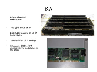 ISA
• Industry Standard
Architecture
• Two types 8 bit & 16 bit
• 8-bit ISA 62 pins and 16-bit ISA
had a 98 pins
• Transfer rate is up to 16MBps
• Released in 1981 by IBM,
dominant in the marketplace in
the 1980s.
 