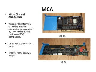 MCA
• Micro Channel
Architecture
• was a proprietary 16-
or 32-bit parallel
computer bus created
by IBM in the 1980s
their new PS/2
computers.
• Does not support ISA
cards
• Transfer rate is at 20
MBps
32 Bit
16 Bit
 