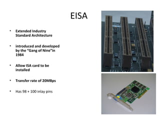 EISA
• Extended Industry
Standard Architecture
• introduced and developed
by the “Gang of Nine”in
1984
• Allow ISA card to be
installed
• Transfer rate of 20MBps
• Has 98 + 100 inlay pins
 
