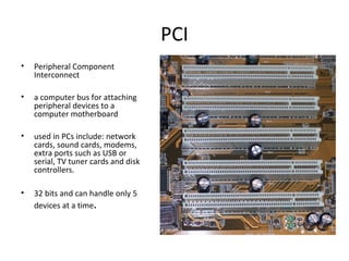PCI
• Peripheral Component
Interconnect
• a computer bus for attaching
peripheral devices to a
computer motherboard
• used in PCs include: network
cards, sound cards, modems,
extra ports such as USB or
serial, TV tuner cards and disk
controllers.
• 32 bits and can handle only 5
devices at a time.
 
