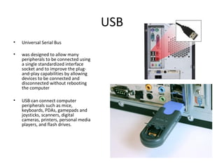 USB
• Universal Serial Bus
• was designed to allow many
peripherals to be connected using
a single standardized interface
socket and to improve the plug-
and-play capabilities by allowing
devices to be connected and
disconnected without rebooting
the computer
• USB can connect computer
peripherals such as mice,
keyboards, PDAs, gamepads and
joysticks, scanners, digital
cameras, printers, personal media
players, and flash drives.
 