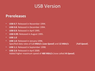 USB Version
Prereleases
• USB 0.7: Released in November 1994.
• USB 0.8: Released in December 1994.
• USB 0.9: Released in April 1995.
• USB 0.99: Released in August 1995.
• USB 1.0
• USB 1.0: Released in January 1996.
Specified data rates of 1.5 Mbit/s (Low-Speed) and 12 Mbit/s (Full-Speed).
• USB 1.1: Released in September 1998.
• USB 2.0: Released in April 2000.
Added higher maximum speed of 480 Mbit/s (now called Hi-Speed).
 