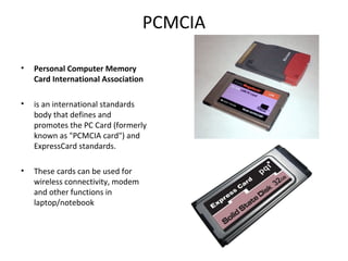 PCMCIA
• Personal Computer Memory
Card International Association
• is an international standards
body that defines and
promotes the PC Card (formerly
known as "PCMCIA card") and
ExpressCard standards.
• These cards can be used for
wireless connectivity, modem
and other functions in
laptop/notebook
 