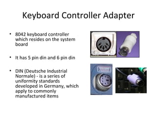 Keyboard Controller Adapter
• 8042 keyboard controller
which resides on the system
board
• It has 5 pin din and 6 pin din
• DIN (Deutsche Industrial
Normale) - is a series of
uniformity standards
developed in Germany, which
apply to commonly
manufactured items
 